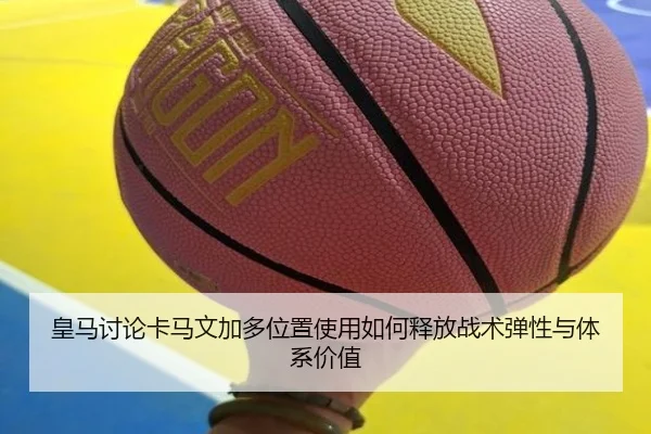 皇马讨论卡马文加多位置使用如何释放战术弹性与体系价值