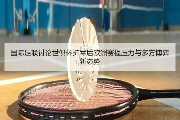 国际足联讨论世俱杯扩军后欧洲赛程压力与多方博弈新态势