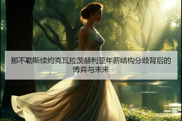 那不勒斯续约克瓦拉茨赫利亚年薪结构分歧背后的博弈与未来