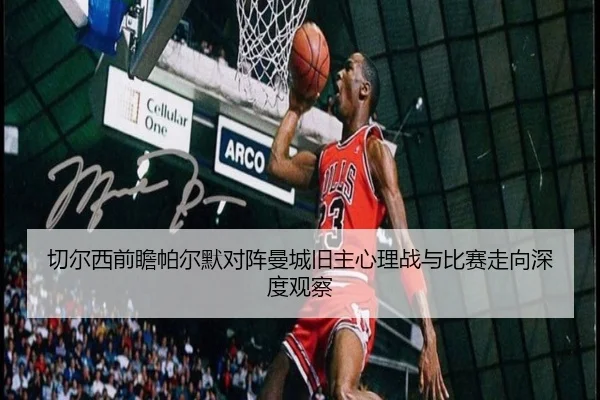 切尔西前瞻帕尔默对阵曼城旧主心理战与比赛走向深度观察