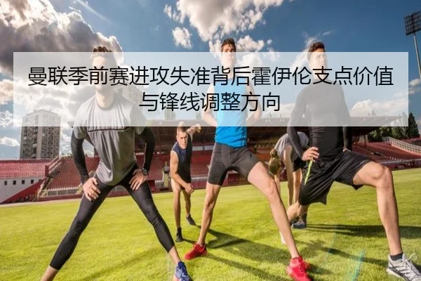 曼联季前赛进攻失准背后霍伊伦支点价值与锋线调整方向